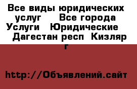 Все виды юридических услуг.  - Все города Услуги » Юридические   . Дагестан респ.,Кизляр г.